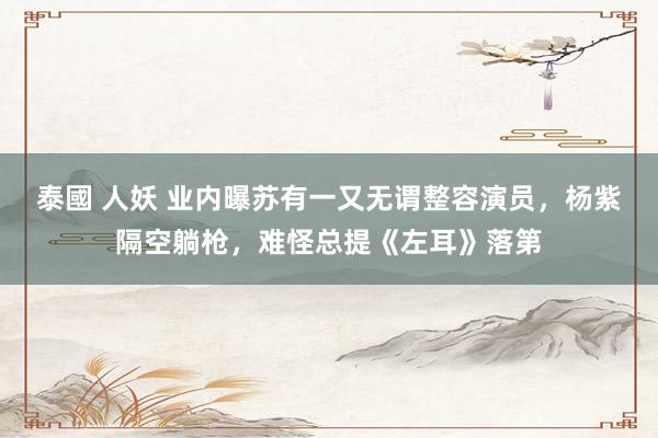 泰國 人妖 业内曝苏有一又无谓整容演员，杨紫隔空躺枪，难怪总提《左耳》落第