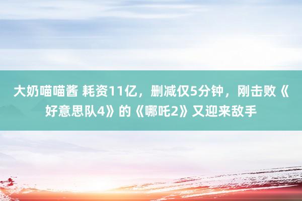 大奶喵喵酱 耗资11亿，删减仅5分钟，刚击败《好意思队4》的《哪吒2》又迎来敌手