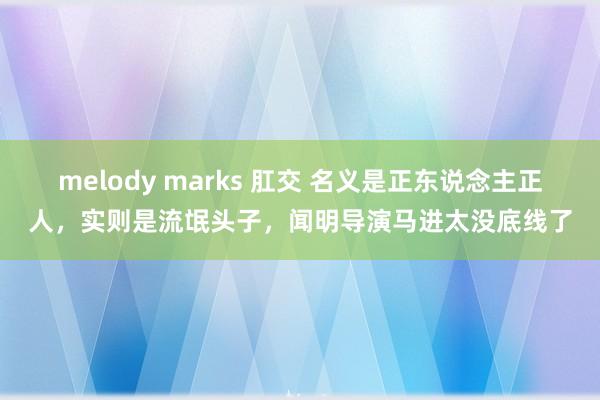 melody marks 肛交 名义是正东说念主正人，实则是流氓头子，闻明导演马进太没底线了