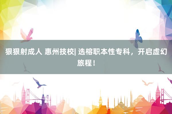 狠狠射成人 惠州技校| 选榕职本性专科，开启虚幻旅程！