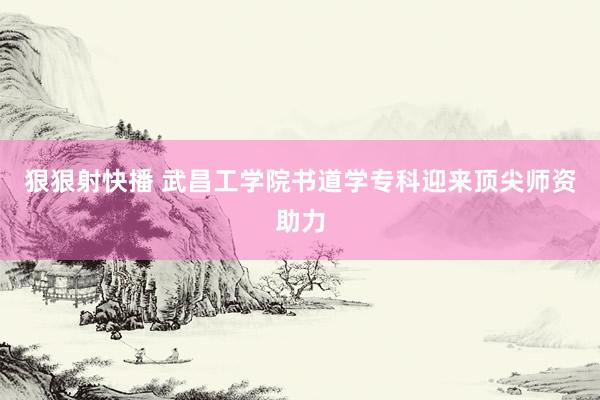 狠狠射快播 武昌工学院书道学专科迎来顶尖师资助力