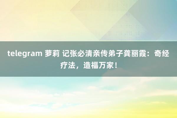 telegram 萝莉 记张必清亲传弟子龚丽霞：奇经疗法，造福万家！