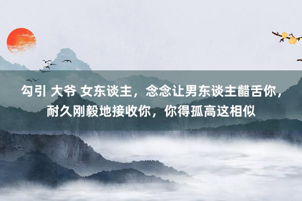 勾引 大爷 女东谈主，念念让男东谈主齰舌你，耐久刚毅地接收你，你得孤高这相似