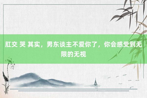 肛交 哭 其实，男东谈主不爱你了，你会感受到无限的无视