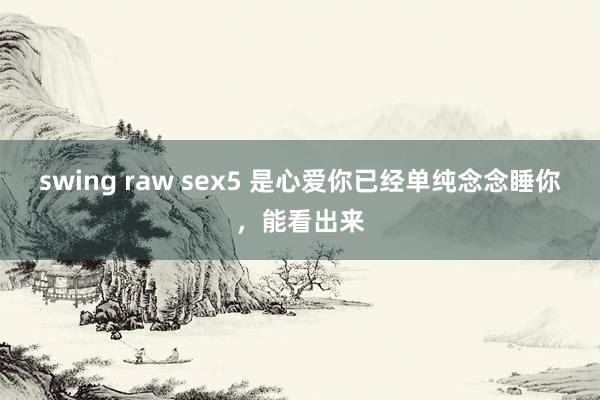 swing raw sex5 是心爱你已经单纯念念睡你，能看出来