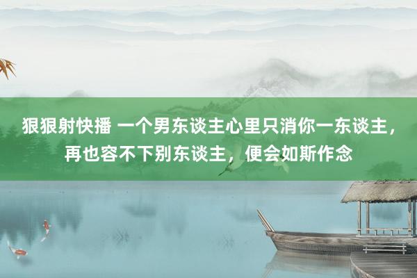 狠狠射快播 一个男东谈主心里只消你一东谈主，再也容不下别东谈主，便会如斯作念