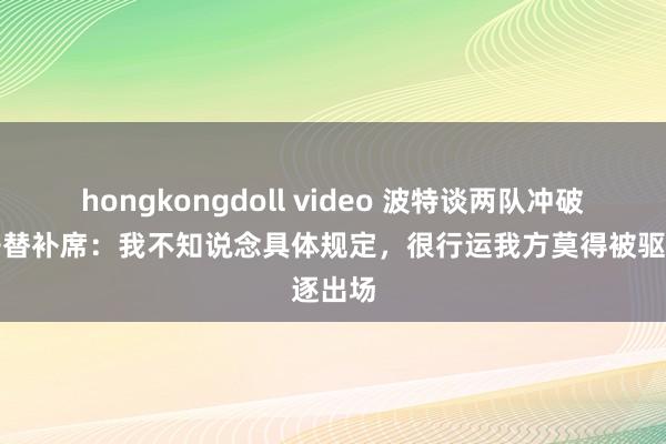 hongkongdoll video 波特谈两队冲破时离开替补席：我不知说念具体规定，很行运我方莫得被驱逐出场