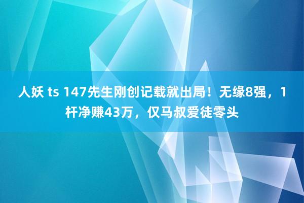 人妖 ts 147先生刚创记载就出局！无缘8强，1杆净赚43万，仅马叔爱徒零头
