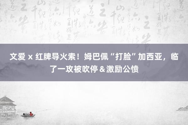 文爱 x 红牌导火索！姆巴佩“打脸”加西亚，临了一攻被吹停＆激励公愤