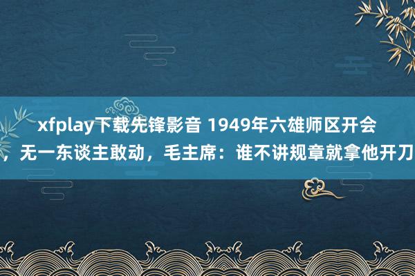 xfplay下载先锋影音 1949年六雄师区开会，无一东谈主敢动，毛主席：谁不讲规章就拿他开刀
