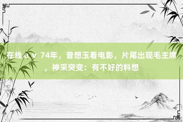 在线ａｖ 74年，曾想玉看电影，片尾出现毛主席，神采突变：有不好的料想