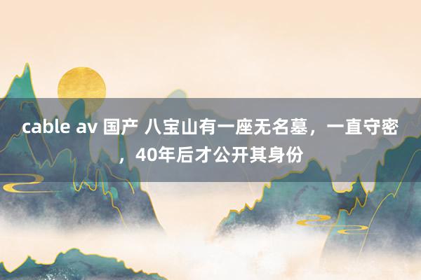 cable av 国产 八宝山有一座无名墓，一直守密，40年后才公开其身份