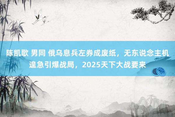 陈凯歌 男同 俄乌息兵左券成废纸，无东说念主机遑急引爆战局，2025天下大战要来