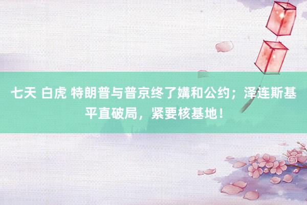 七天 白虎 特朗普与普京终了媾和公约；泽连斯基平直破局，紧要核基地！