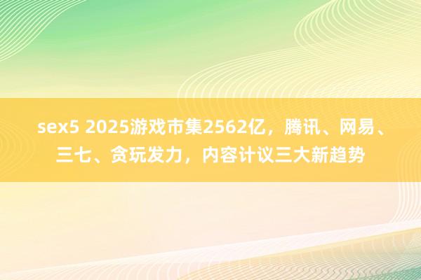 sex5 2025游戏市集2562亿，腾讯、网易、三七、贪玩发力，内容计议三大新趋势