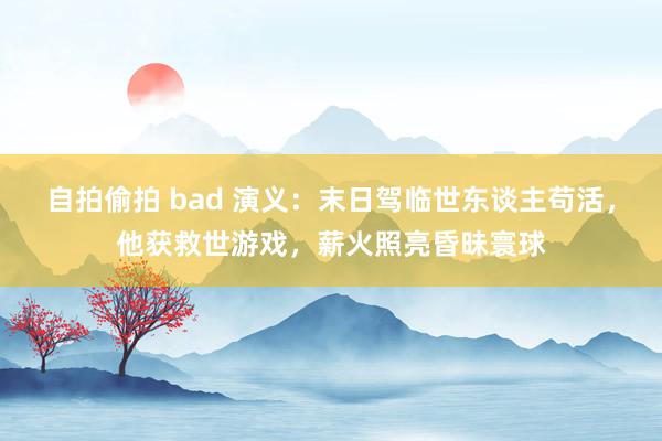 自拍偷拍 bad 演义：末日驾临世东谈主苟活，他获救世游戏，薪火照亮昏昧寰球
