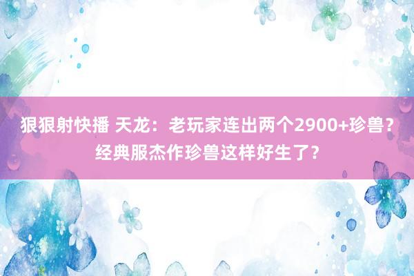 狠狠射快播 天龙：老玩家连出两个2900+珍兽？经典服杰作珍兽这样好生了？