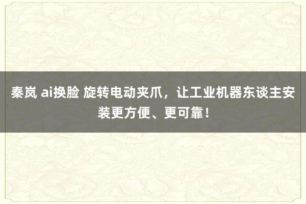 秦岚 ai换脸 旋转电动夹爪，让工业机器东谈主安装更方便、更可靠！