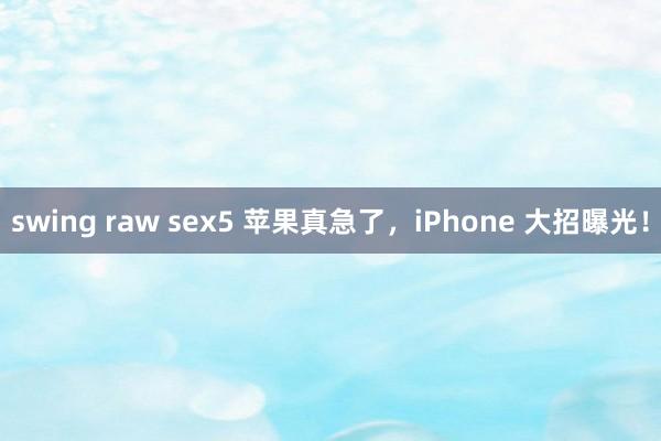 swing raw sex5 苹果真急了，iPhone 大招曝光！