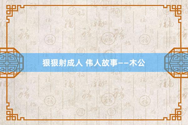 狠狠射成人 伟人故事——木公