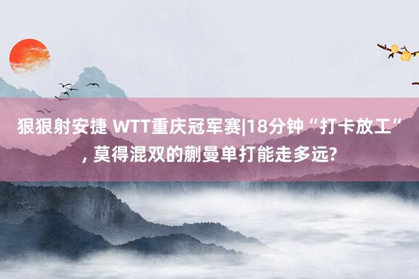 狠狠射安捷 WTT重庆冠军赛|18分钟“打卡放工”， 莫得混双的蒯曼单打能走多远?