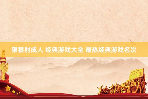 狠狠射成人 经典游戏大全 最热经典游戏名次