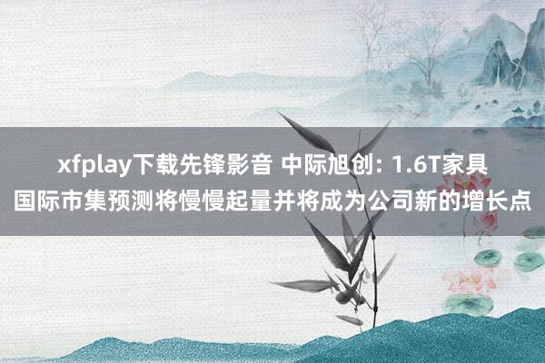 xfplay下载先锋影音 中际旭创: 1.6T家具国际市集预测将慢慢起量并将成为公司新的增长点