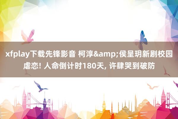 xfplay下载先锋影音 柯淳&侯呈玥新剧校园虐恋! 人命倒计时180天， 许肆哭到破防