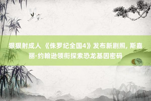 狠狠射成人 《侏罗纪全国4》发布新剧照， 斯嘉丽·约翰逊领衔探索恐龙基因密码