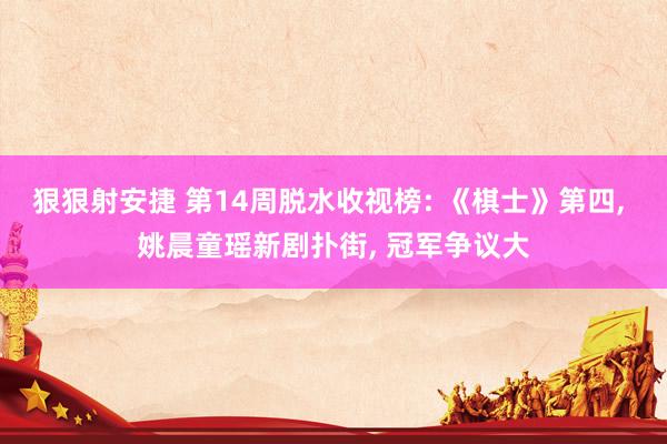 狠狠射安捷 第14周脱水收视榜: 《棋士》第四， 姚晨童瑶新剧扑街， 冠军争议大