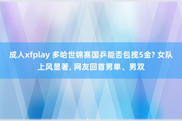 成人xfplay 多哈世锦赛国乒能否包揽5金? 女队上风显著， 网友回首男单、男双