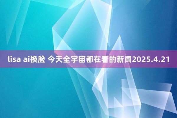 lisa ai换脸 今天全宇宙都在看的新闻2025.4.21
