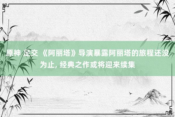 原神 足交 《阿丽塔》导演暴露阿丽塔的旅程还没为止， 经典之作或将迎来续集