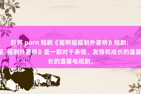 巨屌 porn 短剧《摇啊摇摇到外婆桥》短剧: 《摇啊摇， 摇到外婆桥》是一部对于亲情、友情和成长的温馨电视剧。