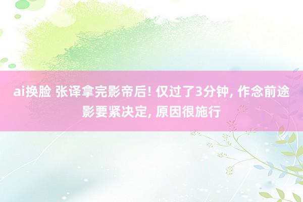 ai换脸 张译拿完影帝后! 仅过了3分钟， 作念前途影要紧决定， 原因很施行