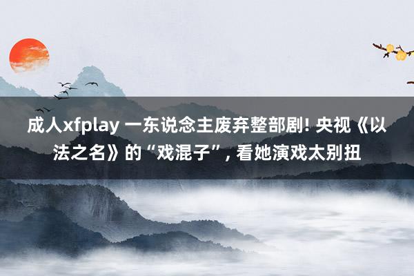 成人xfplay 一东说念主废弃整部剧! 央视《以法之名》的“戏混子”， 看她演戏太别扭