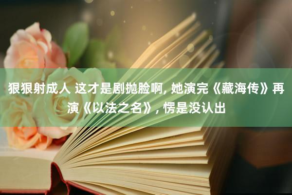 狠狠射成人 这才是剧抛脸啊， 她演完《藏海传》再演《以法之名》， 愣是没认出