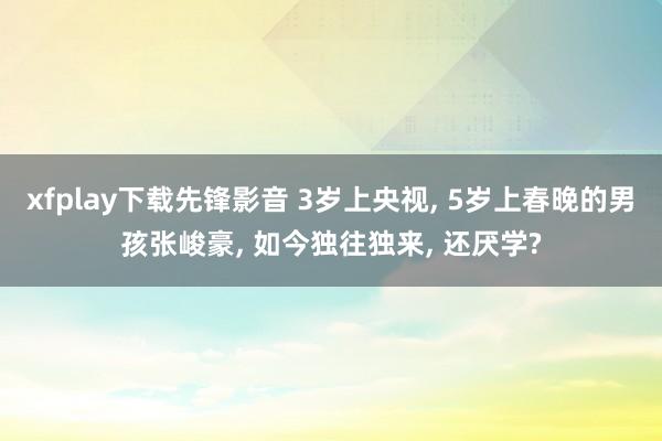 xfplay下载先锋影音 3岁上央视， 5岁上春晚的男孩张峻豪， 如今独往独来， 还厌学?