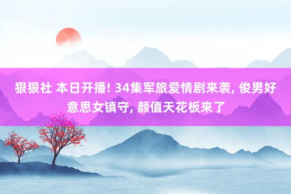 狠狠社 本日开播! 34集军旅爱情剧来袭， 俊男好意思女镇守， 颜值天花板来了