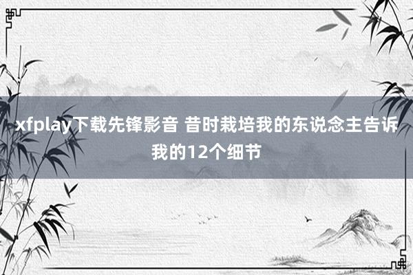 xfplay下载先锋影音 昔时栽培我的东说念主告诉我的12个细节