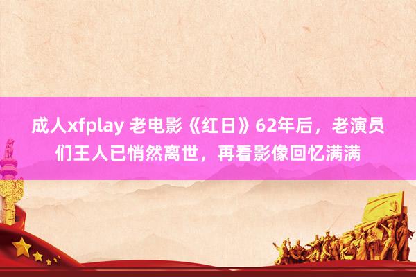 成人xfplay 老电影《红日》62年后，老演员们王人已悄然离世，再看影像回忆满满