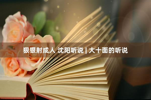 狠狠射成人 沈阳听说 | 大十面的听说