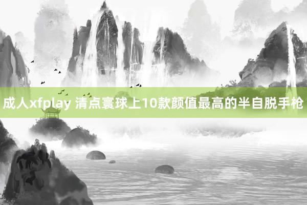 成人xfplay 清点寰球上10款颜值最高的半自脱手枪