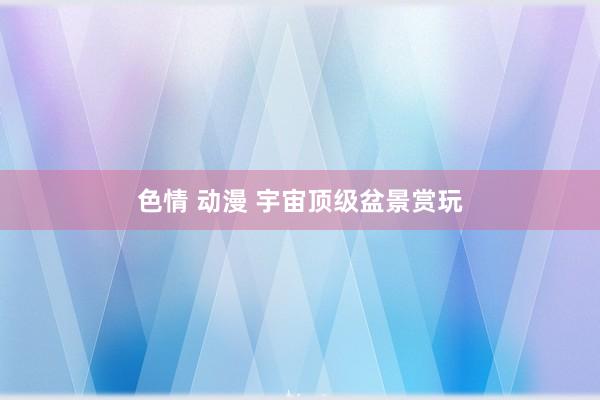 色情 动漫 宇宙顶级盆景赏玩