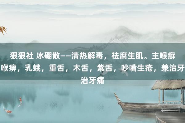 狠狠社 冰硼散——清热解毒，祛腐生肌。主喉癣，喉痹，乳蛾，重舌，木舌，紫舌，吵嘴生疮，兼治牙痛