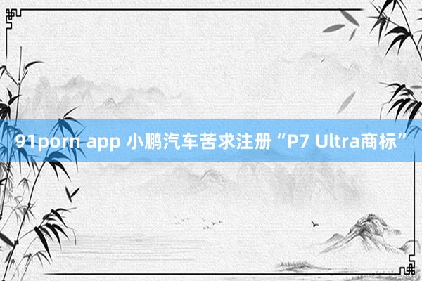 91porn app 小鹏汽车苦求注册“P7 Ultra商标”