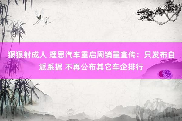 狠狠射成人 理思汽车重启周销量宣传：只发布自派系据 不再公布其它车企排行