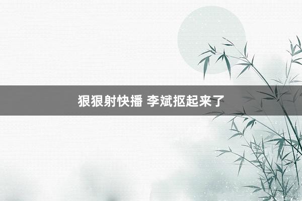 狠狠射快播 李斌抠起来了